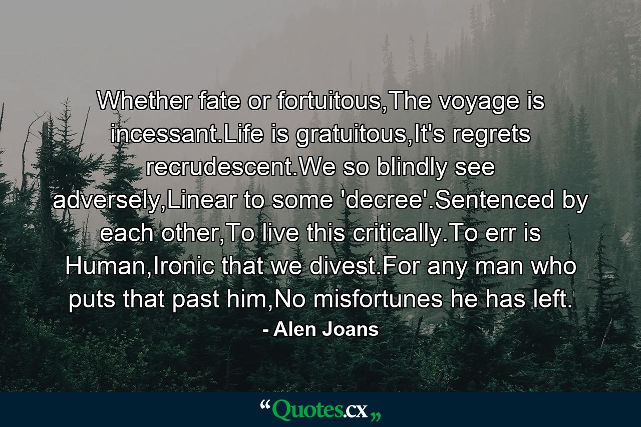 Whether fate or fortuitous,The voyage is incessant.Life is gratuitous,It's regrets recrudescent.We so blindly see adversely,Linear to some 'decree'.Sentenced by each other,To live this critically.To err is Human,Ironic that we divest.For any man who puts that past him,No misfortunes he has left. - Quote by Alen Joans