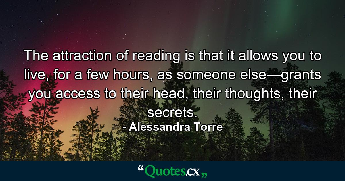 The attraction of reading is that it allows you to live, for a few hours, as someone else—grants you access to their head, their thoughts, their secrets. - Quote by Alessandra Torre