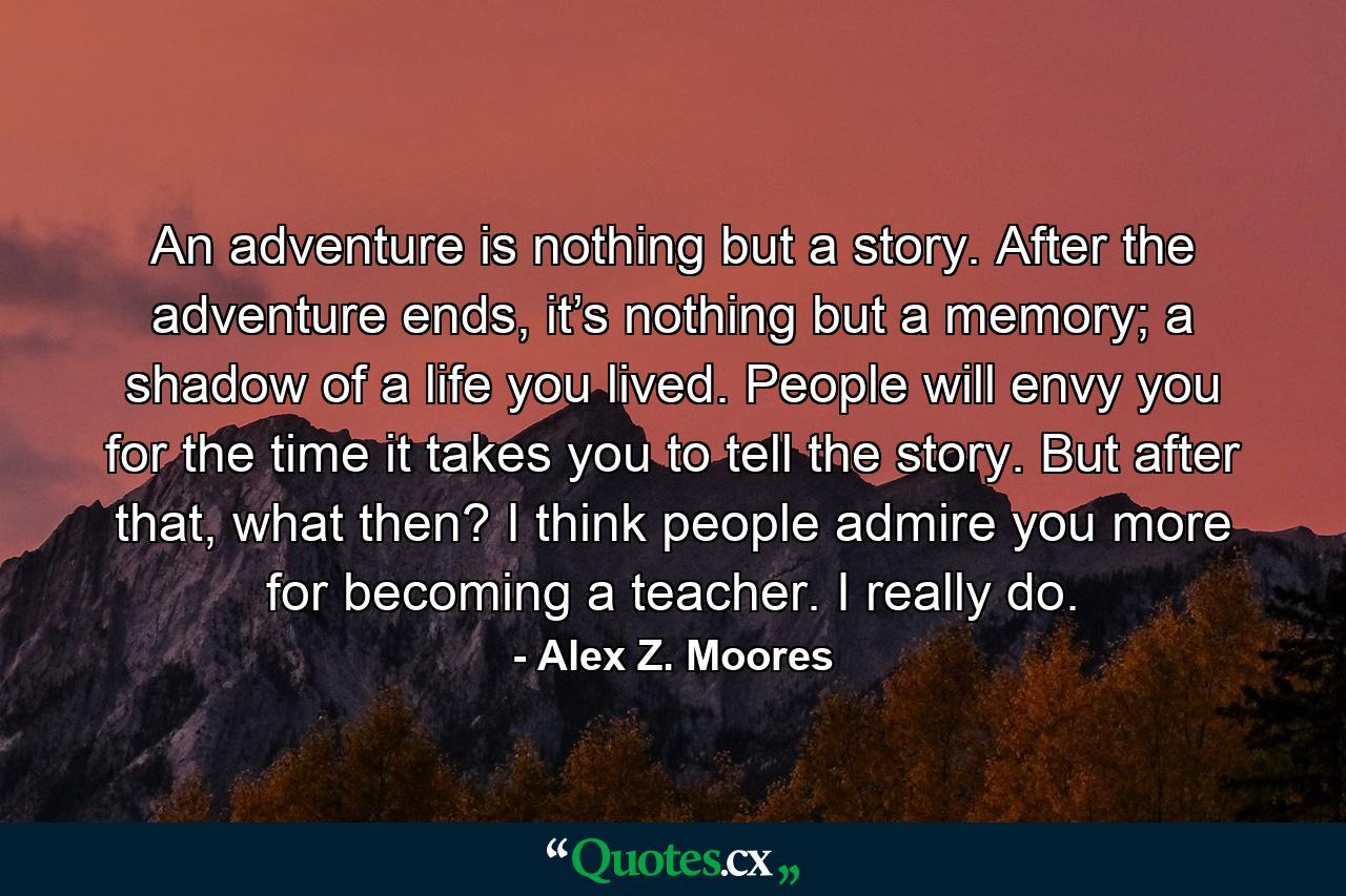 An adventure is nothing but a story. After the adventure ends, it’s nothing but a memory; a shadow of a life you lived. People will envy you for the time it takes you to tell the story. But after that, what then? I think people admire you more for becoming a teacher. I really do. - Quote by Alex Z. Moores