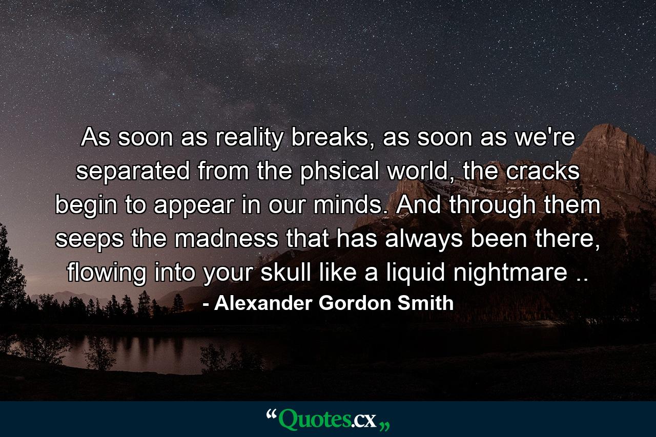 As soon as reality breaks, as soon as we're separated from the phsical world, the cracks begin to appear in our minds. And through them seeps the madness that has always been there, flowing into your skull like a liquid nightmare .. - Quote by Alexander Gordon Smith