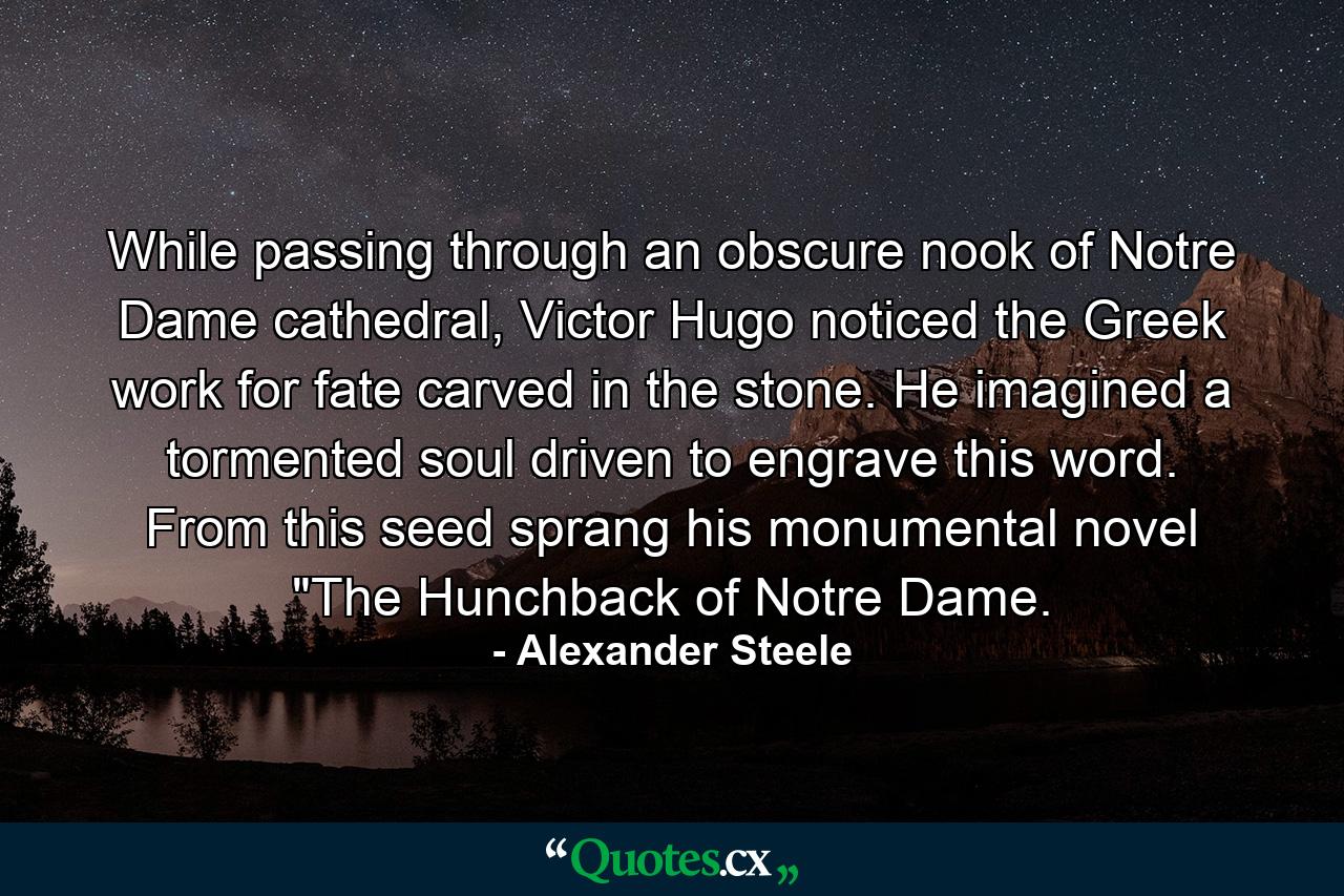 While passing through an obscure nook of Notre Dame cathedral, Victor Hugo noticed the Greek work for fate carved in the stone. He imagined a tormented soul driven to engrave this word. From this seed sprang his monumental novel 