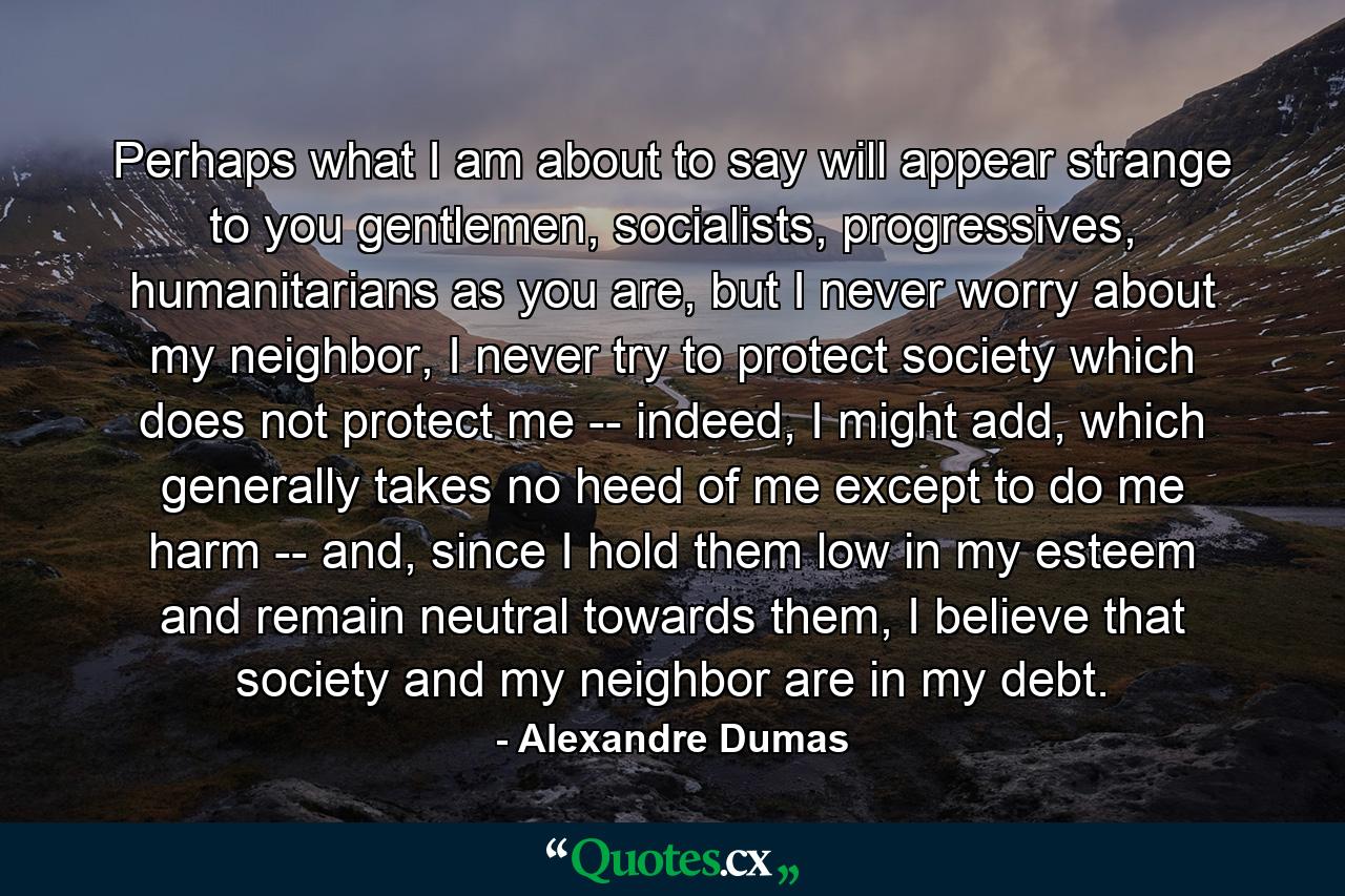 Perhaps what I am about to say will appear strange to you gentlemen, socialists, progressives, humanitarians as you are, but I never worry about my neighbor, I never try to protect society which does not protect me -- indeed, I might add, which generally takes no heed of me except to do me harm -- and, since I hold them low in my esteem and remain neutral towards them, I believe that society and my neighbor are in my debt. - Quote by Alexandre Dumas