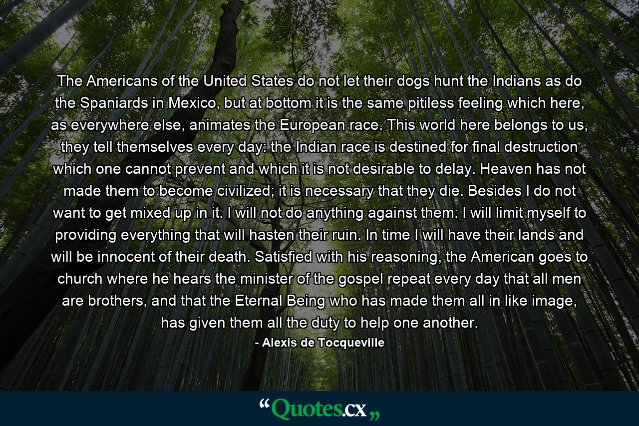 The Americans of the United States do not let their dogs hunt the Indians as do the Spaniards in Mexico, but at bottom it is the same pitiless feeling which here, as everywhere else, animates the European race. This world here belongs to us, they tell themselves every day: the Indian race is destined for final destruction which one cannot prevent and which it is not desirable to delay. Heaven has not made them to become civilized; it is necessary that they die. Besides I do not want to get mixed up in it. I will not do anything against them: I will limit myself to providing everything that will hasten their ruin. In time I will have their lands and will be innocent of their death. Satisfied with his reasoning, the American goes to church where he hears the minister of the gospel repeat every day that all men are brothers, and that the Eternal Being who has made them all in like image, has given them all the duty to help one another. - Quote by Alexis de Tocqueville