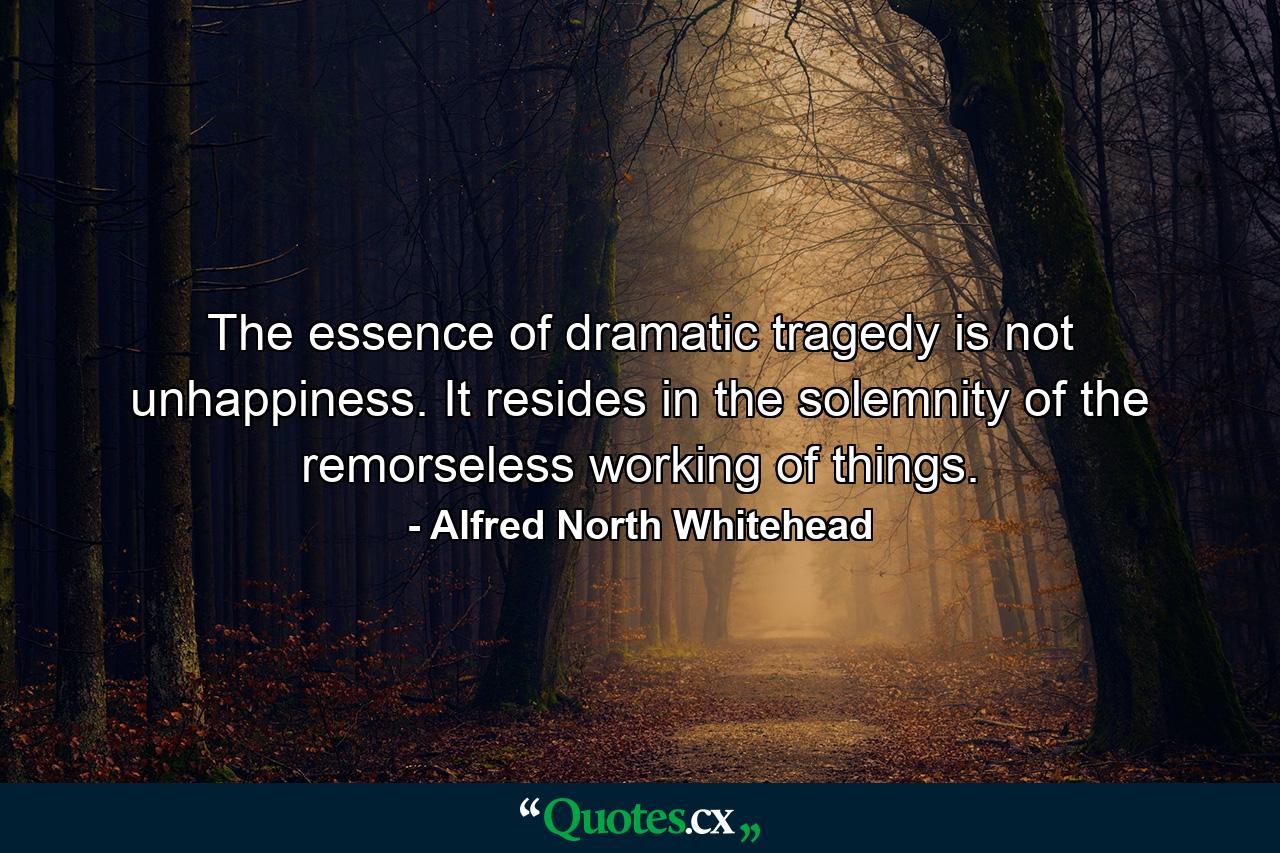 The essence of dramatic tragedy is not unhappiness. It resides in the solemnity of the remorseless working of things. - Quote by Alfred North Whitehead