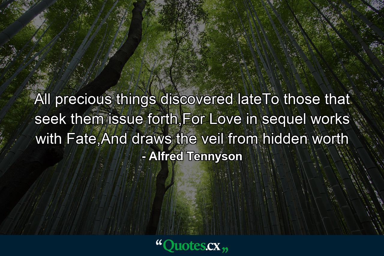 All precious things discovered lateTo those that seek them issue forth,For Love in sequel works with Fate,And draws the veil from hidden worth - Quote by Alfred Tennyson