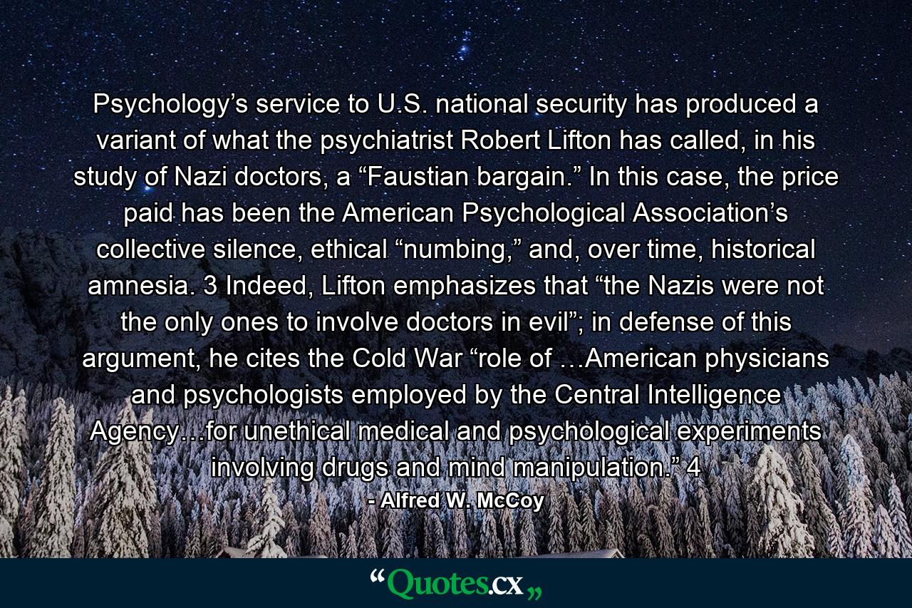 Psychology’s service to U.S. national security has produced a variant of what the psychiatrist Robert Lifton has called, in his study of Nazi doctors, a “Faustian bargain.” In this case, the price paid has been the American Psychological Association’s collective silence, ethical “numbing,” and, over time, historical amnesia. 3 Indeed, Lifton emphasizes that “the Nazis were not the only ones to involve doctors in evil”; in defense of this argument, he cites the Cold War “role of …American physicians and psychologists employed by the Central Intelligence Agency…for unethical medical and psychological experiments involving drugs and mind manipulation.” 4 - Quote by Alfred W. McCoy