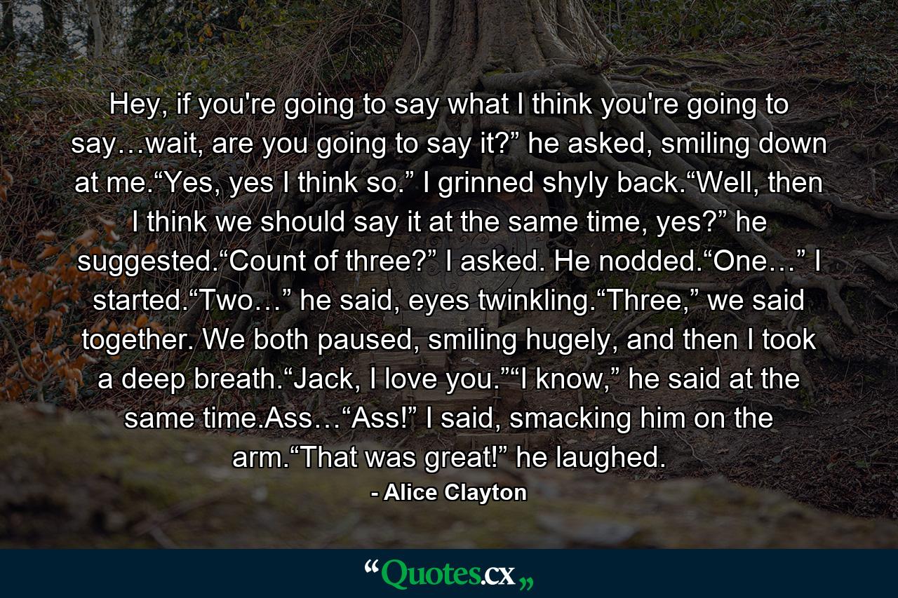 Hey, if you're going to say what I think you're going to say…wait, are you going to say it?” he asked, smiling down at me.“Yes, yes I think so.” I grinned shyly back.“Well, then I think we should say it at the same time, yes?” he suggested.“Count of three?” I asked. He nodded.“One…” I started.“Two…” he said, eyes twinkling.“Three,” we said together. We both paused, smiling hugely, and then I took a deep breath.“Jack, I love you.”“I know,” he said at the same time.Ass…“Ass!” I said, smacking him on the arm.“That was great!” he laughed. - Quote by Alice Clayton