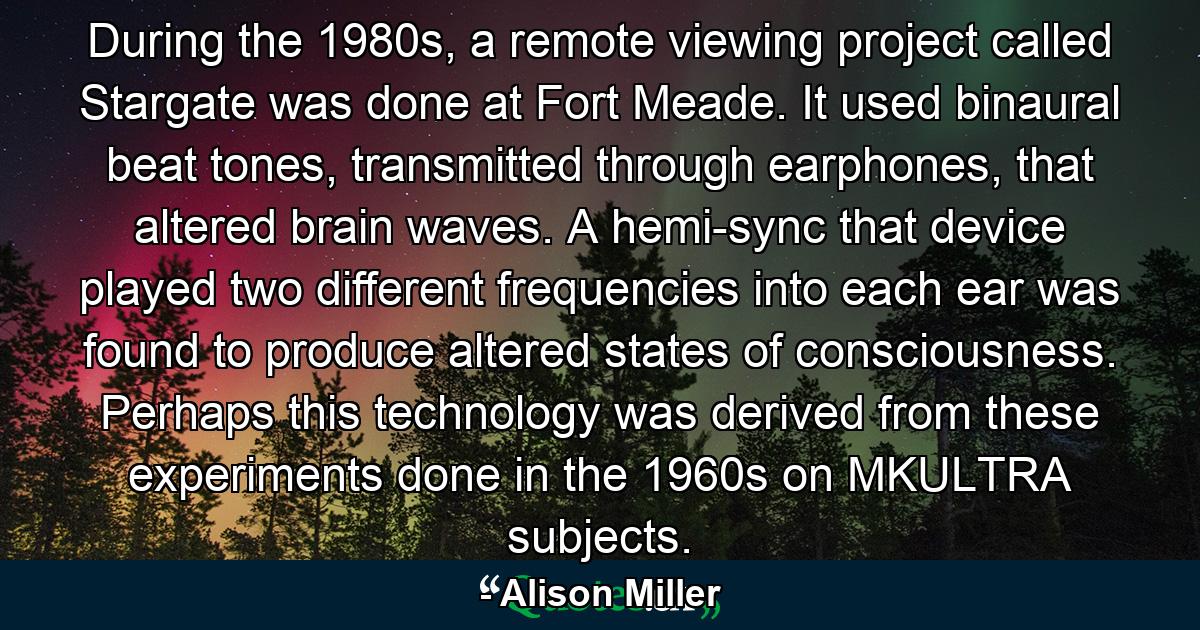 During the 1980s, a remote viewing project called Stargate was done at Fort Meade. It used binaural beat tones, transmitted through earphones, that altered brain waves. A hemi-sync that device played two different frequencies into each ear was found to produce altered states of consciousness. Perhaps this technology was derived from these experiments done in the 1960s on MKULTRA subjects. - Quote by Alison Miller