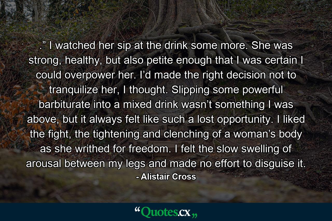 .” I watched her sip at the drink some more. She was strong, healthy, but also petite enough that I was certain I could overpower her. I’d made the right decision not to tranquilize her, I thought. Slipping some powerful barbiturate into a mixed drink wasn’t something I was above, but it always felt like such a lost opportunity. I liked the fight, the tightening and clenching of a woman’s body as she writhed for freedom. I felt the slow swelling of arousal between my legs and made no effort to disguise it. - Quote by Alistair Cross