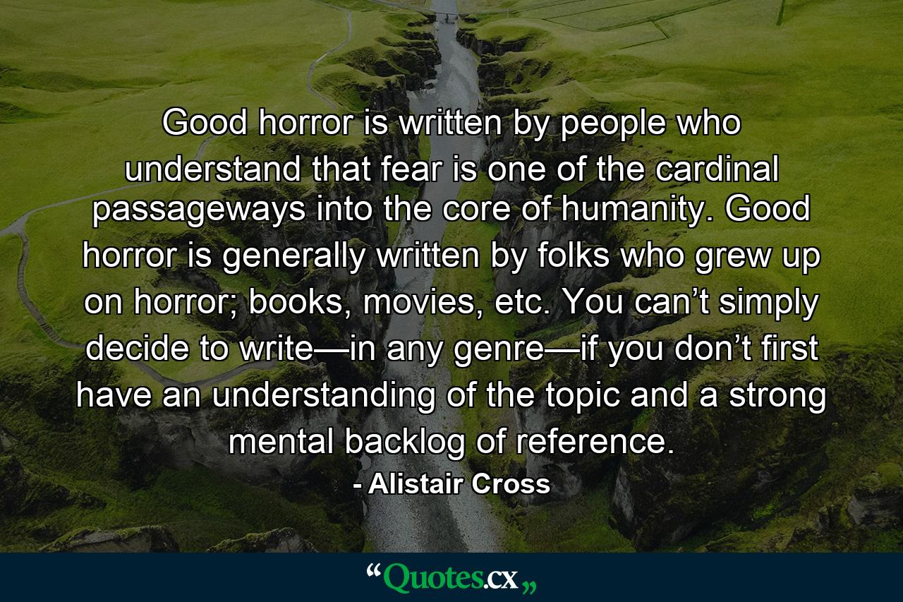 Good horror is written by people who understand that fear is one of the cardinal passageways into the core of humanity. Good horror is generally written by folks who grew up on horror; books, movies, etc. You can’t simply decide to write—in any genre—if you don’t first have an understanding of the topic and a strong mental backlog of reference. - Quote by Alistair Cross