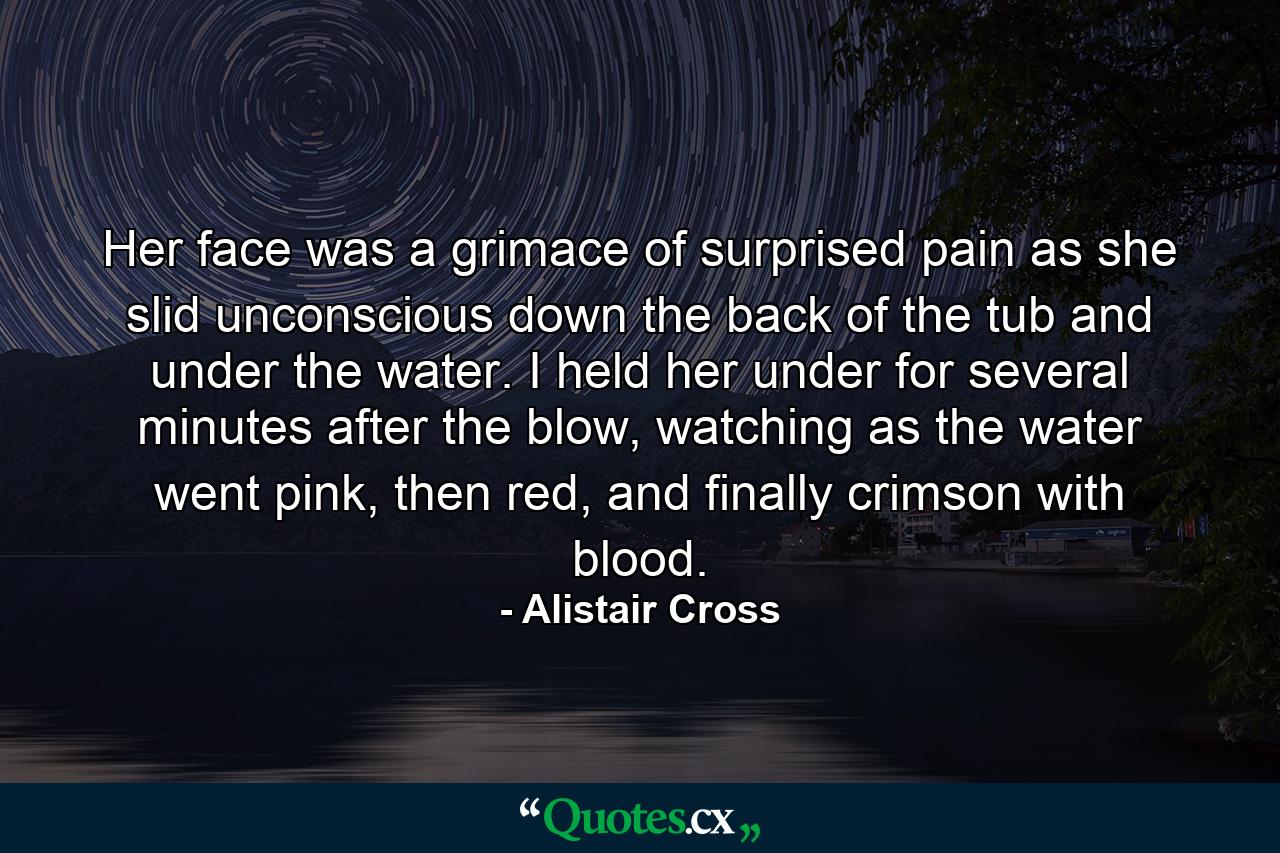 Her face was a grimace of surprised pain as she slid unconscious down the back of the tub and under the water. I held her under for several minutes after the blow, watching as the water went pink, then red, and finally crimson with blood. - Quote by Alistair Cross