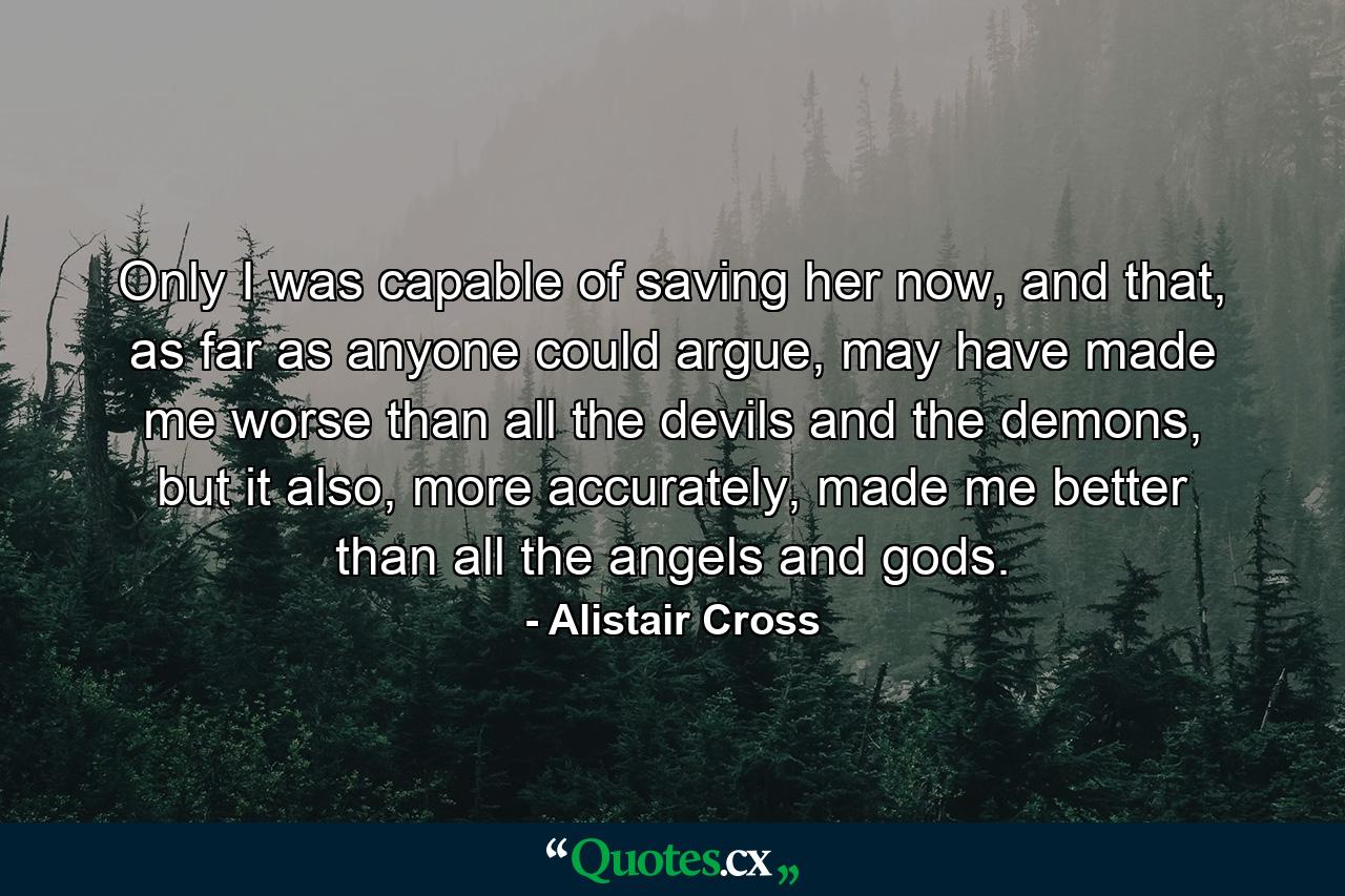 Only I was capable of saving her now, and that, as far as anyone could argue, may have made me worse than all the devils and the demons, but it also, more accurately, made me better than all the angels and gods. - Quote by Alistair Cross