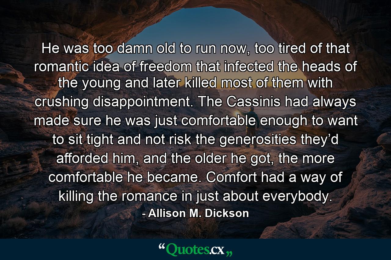 He was too damn old to run now, too tired of that romantic idea of freedom that infected the heads of the young and later killed most of them with crushing disappointment. The Cassinis had always made sure he was just comfortable enough to want to sit tight and not risk the generosities they’d afforded him, and the older he got, the more comfortable he became. Comfort had a way of killing the romance in just about everybody. - Quote by Allison M. Dickson