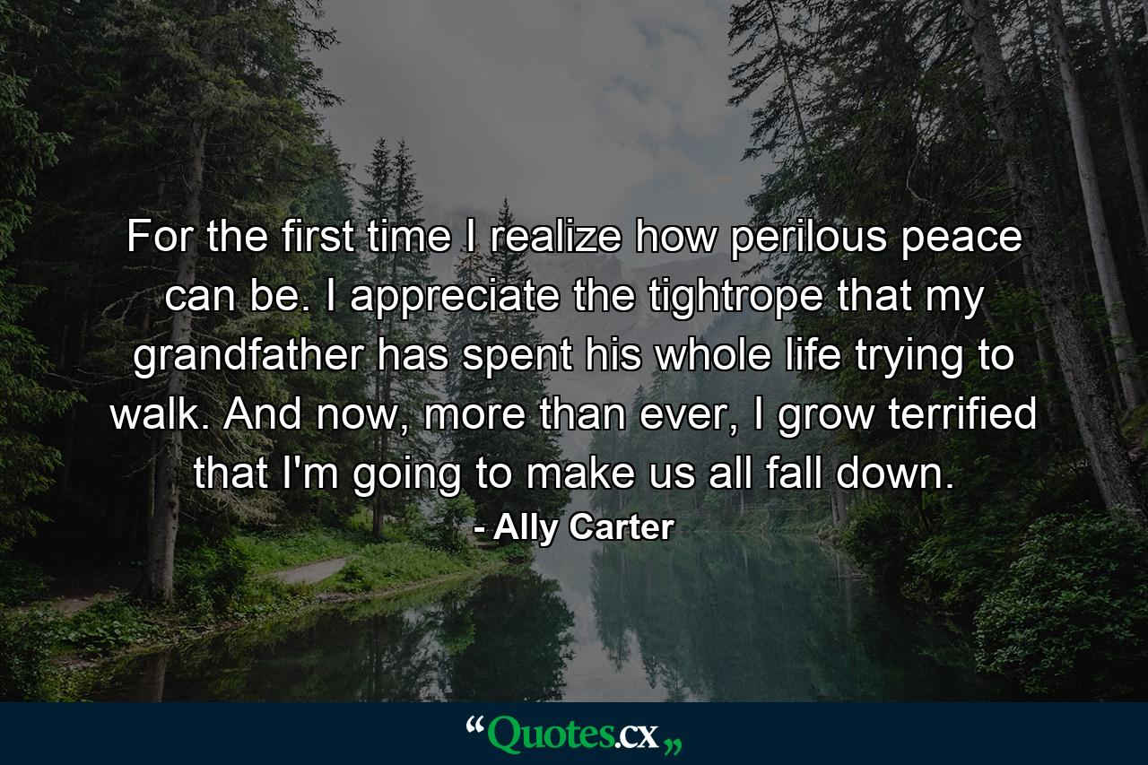 For the first time I realize how perilous peace can be. I appreciate the tightrope that my grandfather has spent his whole life trying to walk. And now, more than ever, I grow terrified that I'm going to make us all fall down. - Quote by Ally Carter