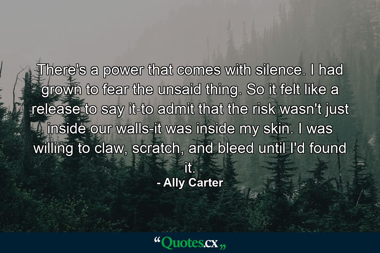 There's a power that comes with silence. I had grown to fear the unsaid thing. So it felt like a release to say it-to admit that the risk wasn't just inside our walls-it was inside my skin. I was willing to claw, scratch, and bleed until I'd found it. - Quote by Ally Carter