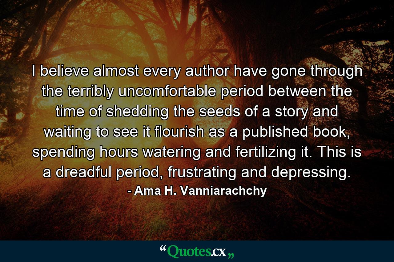 I believe almost every author have gone through the terribly uncomfortable period between the time of shedding the seeds of a story and waiting to see it flourish as a published book, spending hours watering and fertilizing it. This is a dreadful period, frustrating and depressing. - Quote by Ama H. Vanniarachchy