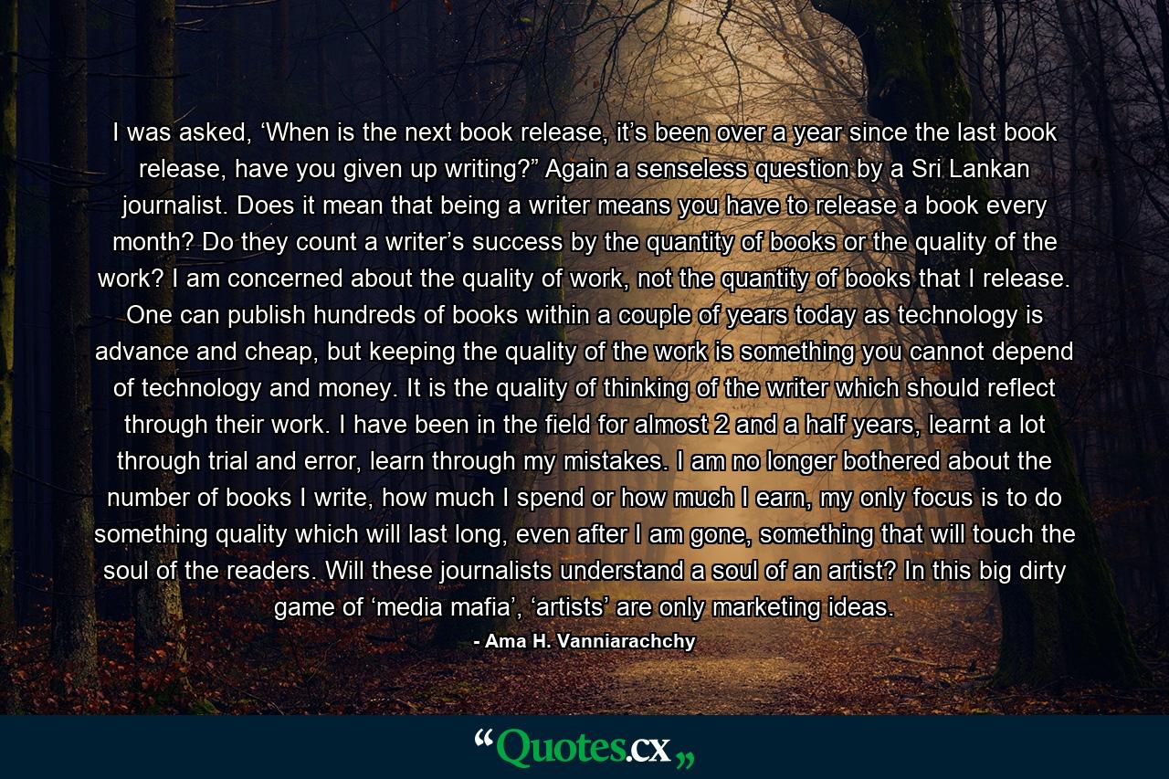 I was asked, ‘When is the next book release, it’s been over a year since the last book release, have you given up writing?” Again a senseless question by a Sri Lankan journalist. Does it mean that being a writer means you have to release a book every month? Do they count a writer’s success by the quantity of books or the quality of the work? I am concerned about the quality of work, not the quantity of books that I release. One can publish hundreds of books within a couple of years today as technology is advance and cheap, but keeping the quality of the work is something you cannot depend of technology and money. It is the quality of thinking of the writer which should reflect through their work. I have been in the field for almost 2 and a half years, learnt a lot through trial and error, learn through my mistakes. I am no longer bothered about the number of books I write, how much I spend or how much I earn, my only focus is to do something quality which will last long, even after I am gone, something that will touch the soul of the readers. Will these journalists understand a soul of an artist? In this big dirty game of ‘media mafia’, ‘artists’ are only marketing ideas. - Quote by Ama H. Vanniarachchy