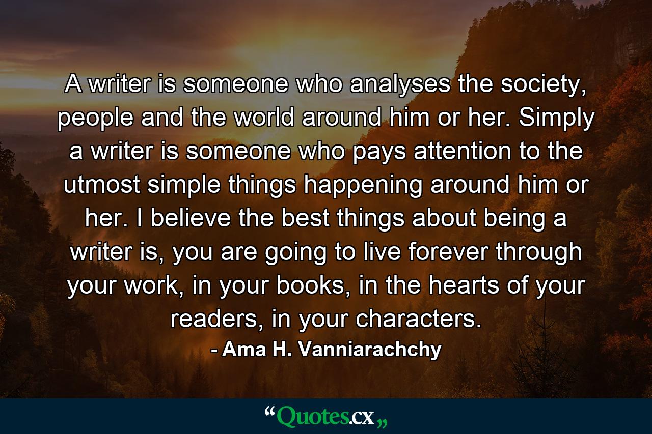 A writer is someone who analyses the society, people and the world around him or her. Simply a writer is someone who pays attention to the utmost simple things happening around him or her. I believe the best things about being a writer is, you are going to live forever through your work, in your books, in the hearts of your readers, in your characters. - Quote by Ama H. Vanniarachchy