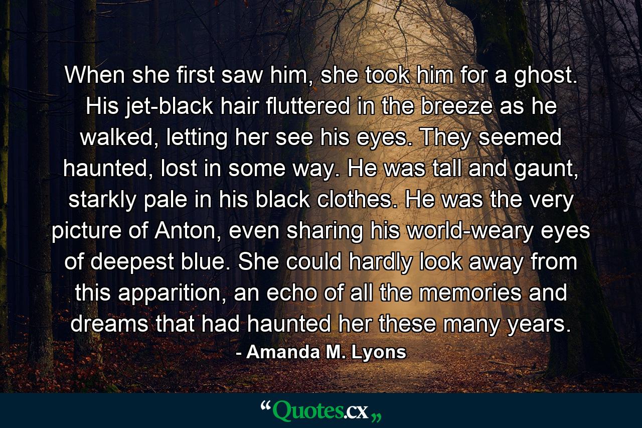 When she first saw him, she took him for a ghost. His jet-black hair fluttered in the breeze as he walked, letting her see his eyes. They seemed haunted, lost in some way. He was tall and gaunt, starkly pale in his black clothes. He was the very picture of Anton, even sharing his world-weary eyes of deepest blue. She could hardly look away from this apparition, an echo of all the memories and dreams that had haunted her these many years. - Quote by Amanda M. Lyons