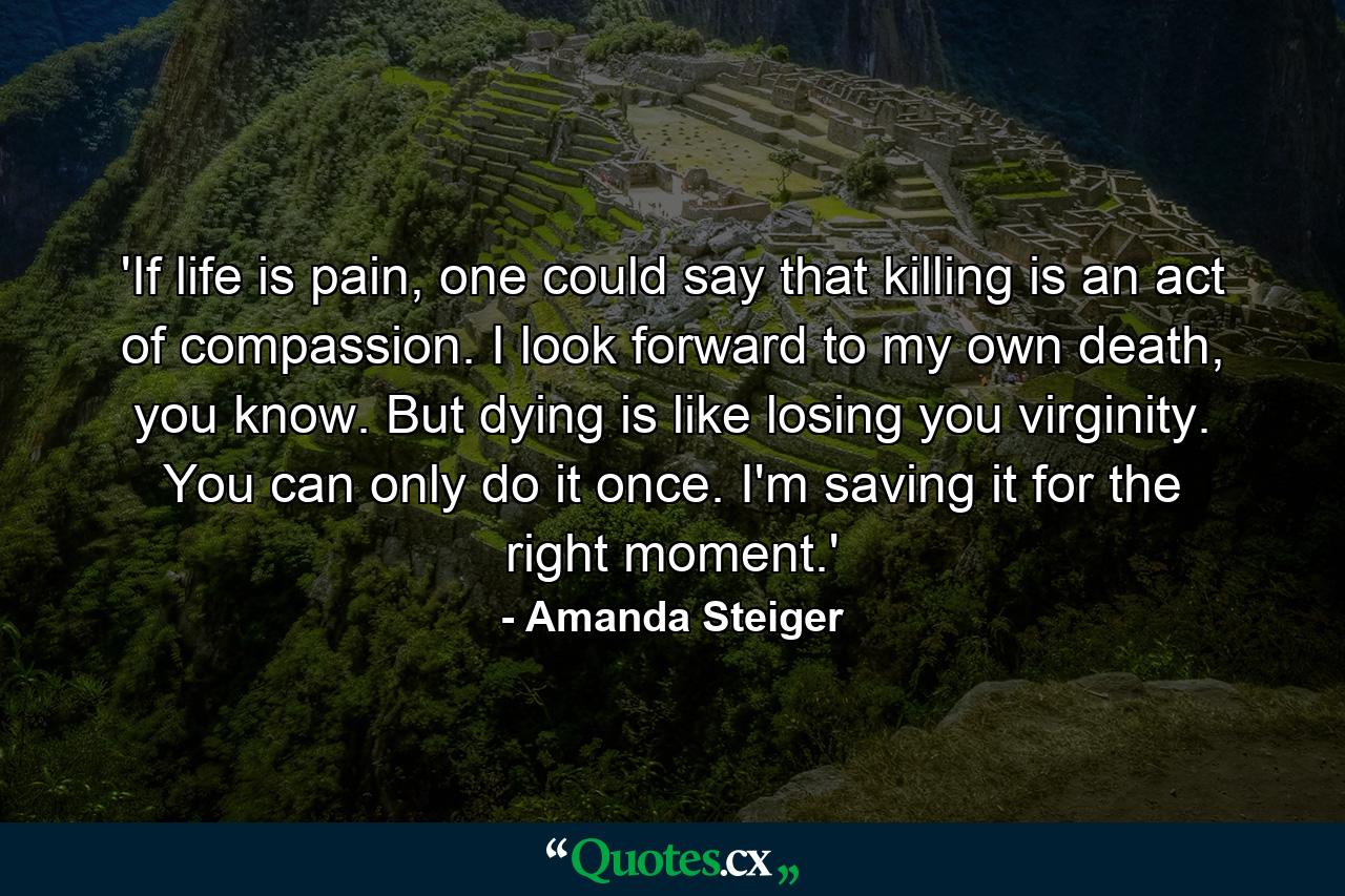 'If life is pain, one could say that killing is an act of compassion. I look forward to my own death, you know. But dying is like losing you virginity. You can only do it once. I'm saving it for the right moment.' - Quote by Amanda Steiger