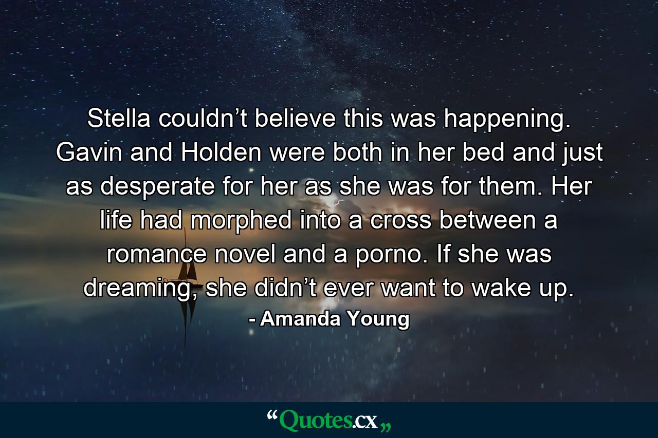 Stella couldn’t believe this was happening. Gavin and Holden were both in her bed and just as desperate for her as she was for them. Her life had morphed into a cross between a romance novel and a porno. If she was dreaming, she didn’t ever want to wake up. - Quote by Amanda Young