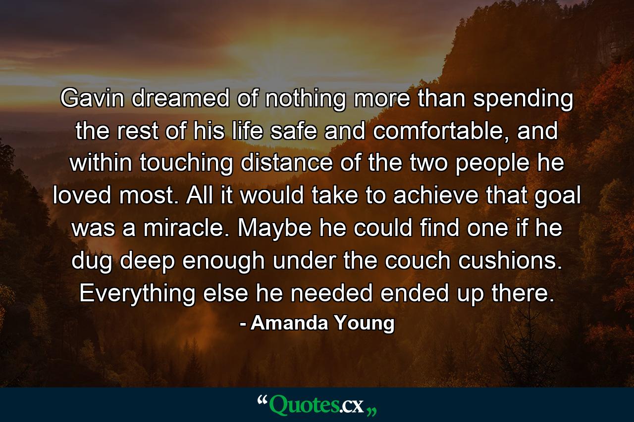 Gavin dreamed of nothing more than spending the rest of his life safe and comfortable, and within touching distance of the two people he loved most. All it would take to achieve that goal was a miracle. Maybe he could find one if he dug deep enough under the couch cushions. Everything else he needed ended up there. - Quote by Amanda Young