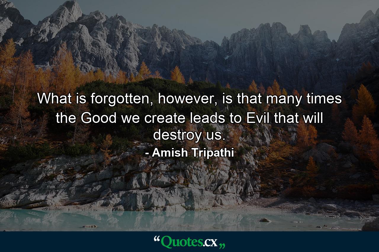 What is forgotten, however, is that many times the Good we create leads to Evil that will destroy us. - Quote by Amish Tripathi