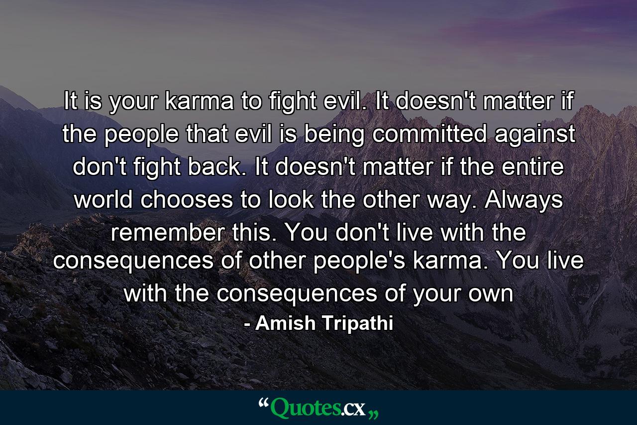 It is your karma to fight evil. It doesn't matter if the people that evil is being committed against don't fight back. It doesn't matter if the entire world chooses to look the other way. Always remember this. You don't live with the consequences of other people's karma. You live with the consequences of your own - Quote by Amish Tripathi