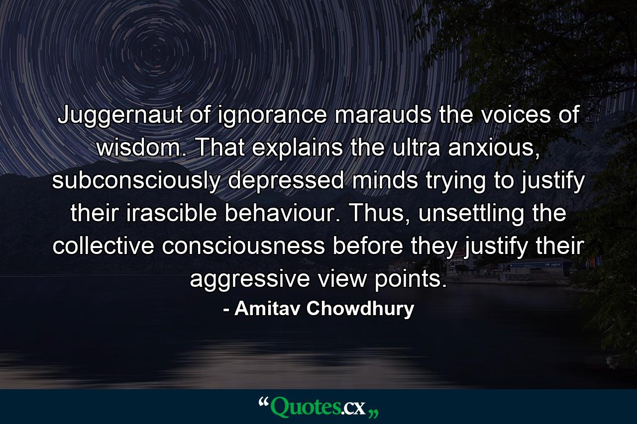 Juggernaut of ignorance marauds the voices of wisdom. That explains the ultra anxious, subconsciously depressed minds trying to justify their irascible behaviour. Thus, unsettling the collective consciousness before they justify their aggressive view points. - Quote by Amitav Chowdhury