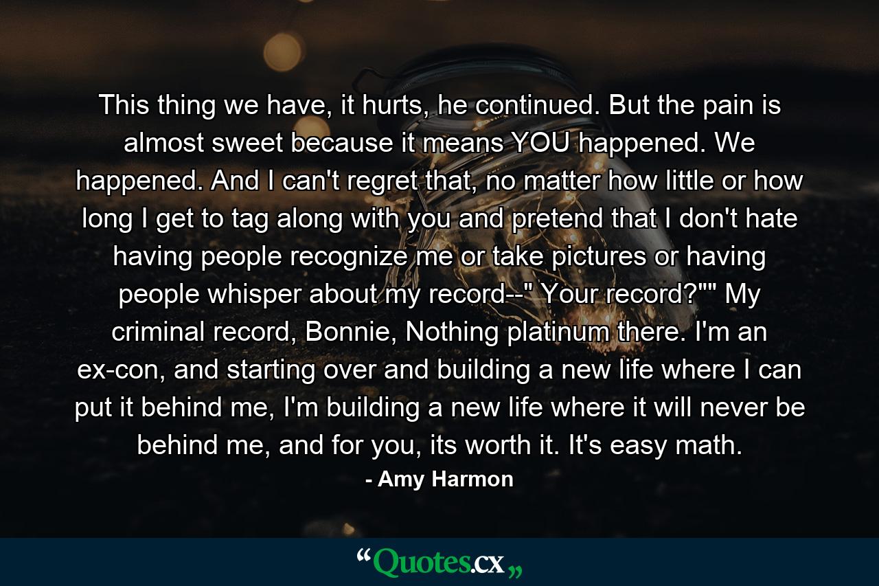 This thing we have, it hurts, he continued. But the pain is almost sweet because it means YOU happened. We happened. And I can't regret that, no matter how little or how long I get to tag along with you and pretend that I don't hate having people recognize me or take pictures or having people whisper about my record--