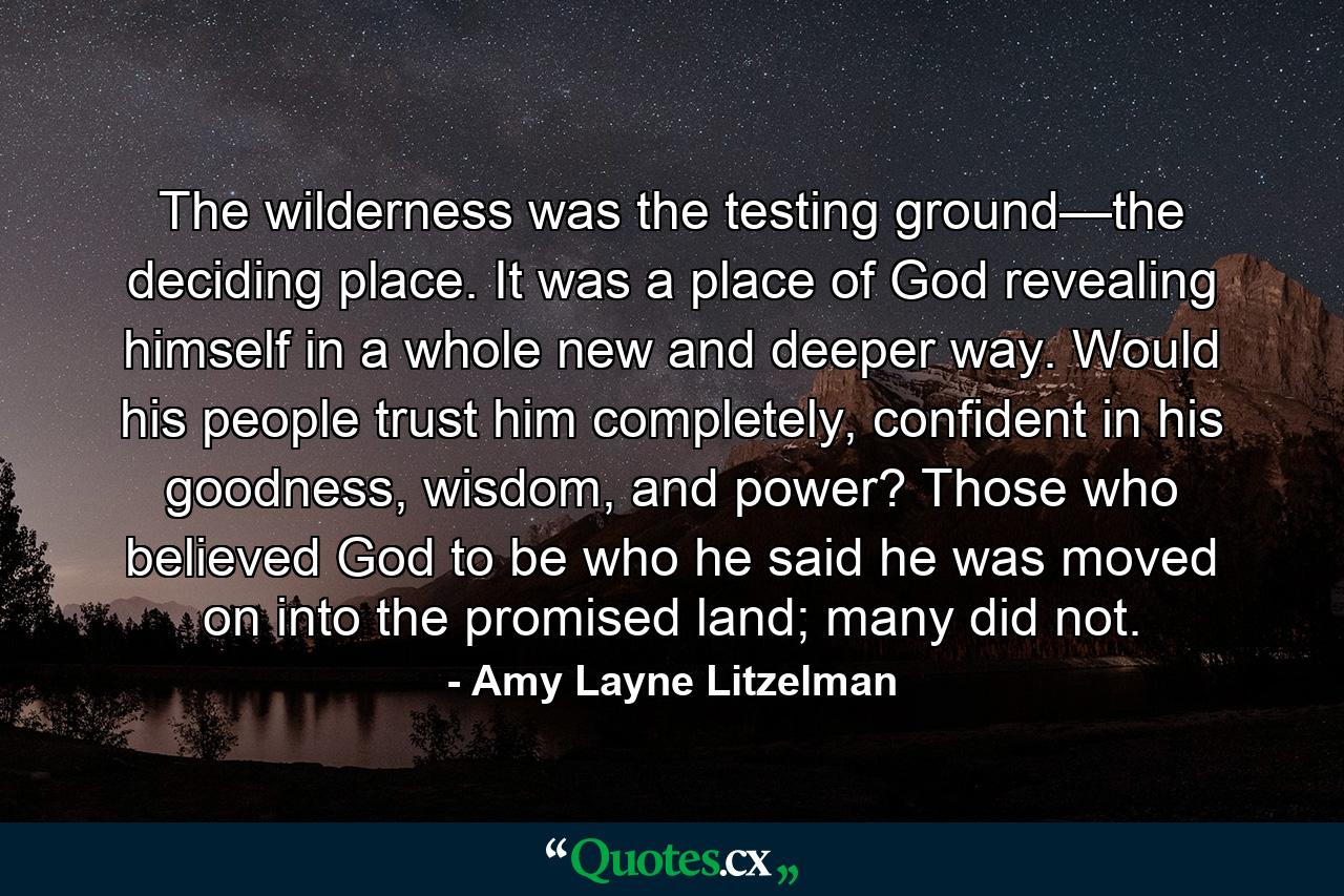 The wilderness was the testing ground—the deciding place. It was a place of God revealing himself in a whole new and deeper way. Would his people trust him completely, confident in his goodness, wisdom, and power? Those who believed God to be who he said he was moved on into the promised land; many did not. - Quote by Amy Layne Litzelman