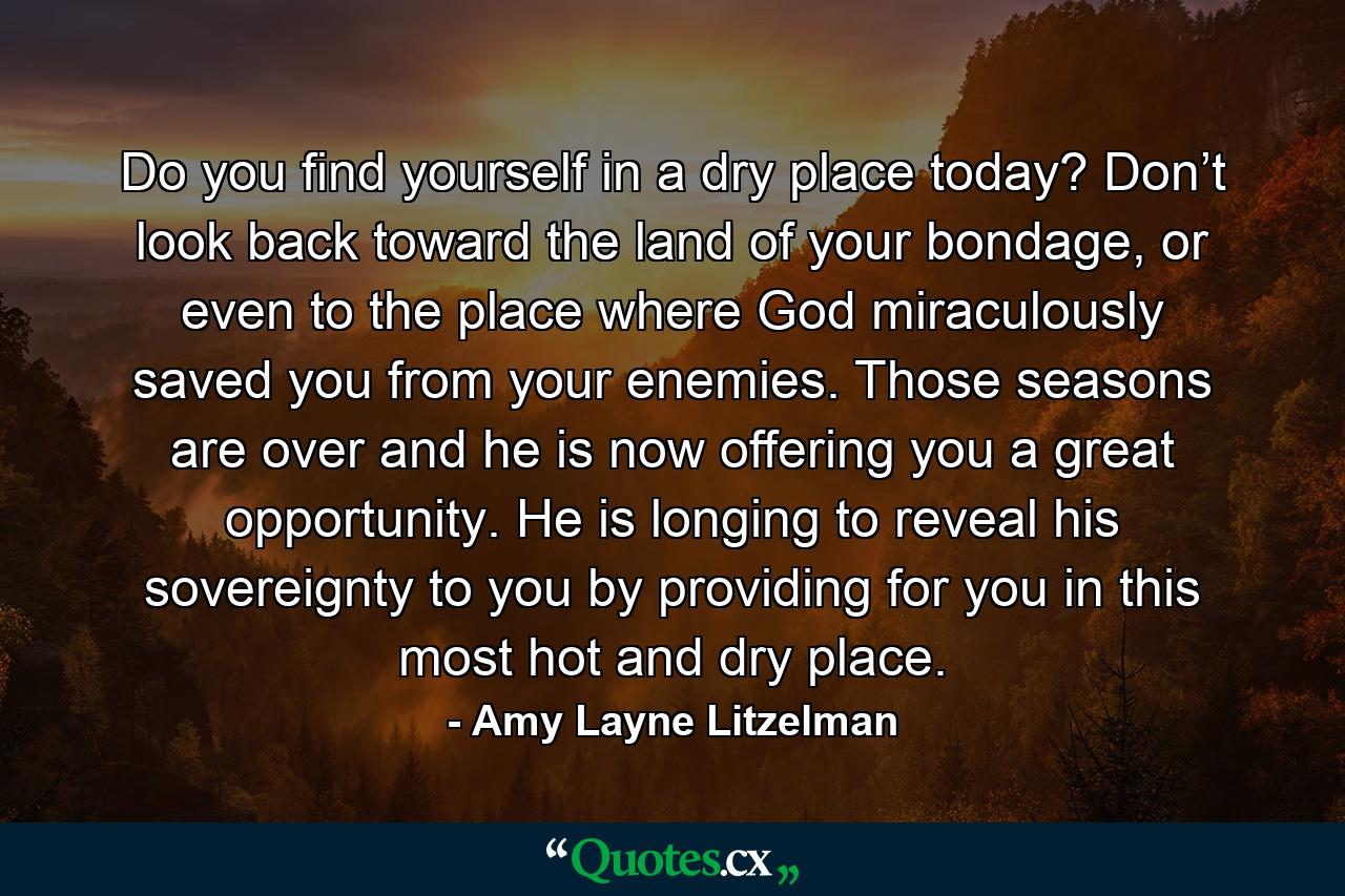 Do you find yourself in a dry place today? Don’t look back toward the land of your bondage, or even to the place where God miraculously saved you from your enemies. Those seasons are over and he is now offering you a great opportunity. He is longing to reveal his sovereignty to you by providing for you in this most hot and dry place. - Quote by Amy Layne Litzelman