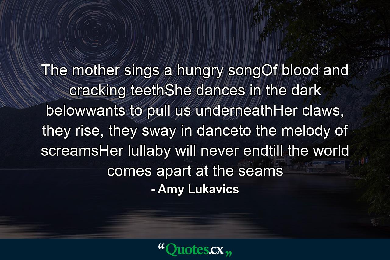 The mother sings a hungry songOf blood and cracking teethShe dances in the dark belowwants to pull us underneathHer claws, they rise, they sway in danceto the melody of screamsHer lullaby will never endtill the world comes apart at the seams - Quote by Amy Lukavics