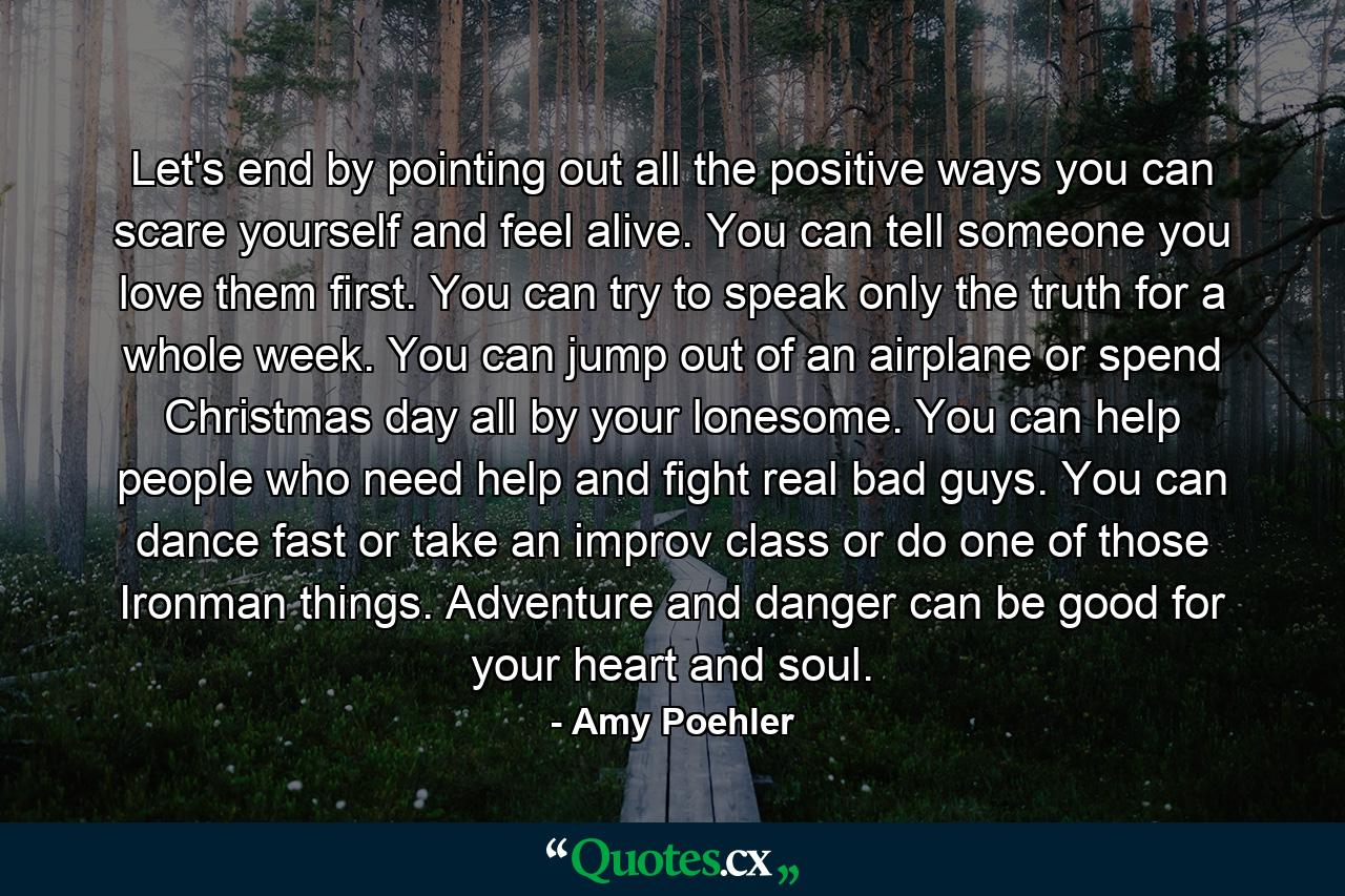 Let's end by pointing out all the positive ways you can scare yourself and feel alive. You can tell someone you love them first. You can try to speak only the truth for a whole week. You can jump out of an airplane or spend Christmas day all by your lonesome. You can help people who need help and fight real bad guys. You can dance fast or take an improv class or do one of those Ironman things. Adventure and danger can be good for your heart and soul. - Quote by Amy Poehler