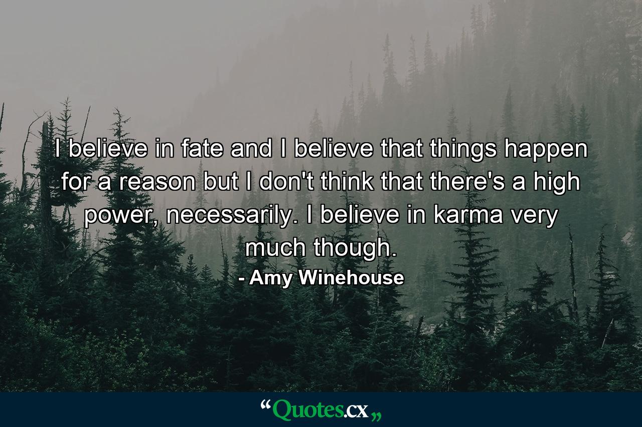 I believe in fate and I believe that things happen for a reason but I don't think that there's a high power, necessarily. I believe in karma very much though. - Quote by Amy Winehouse