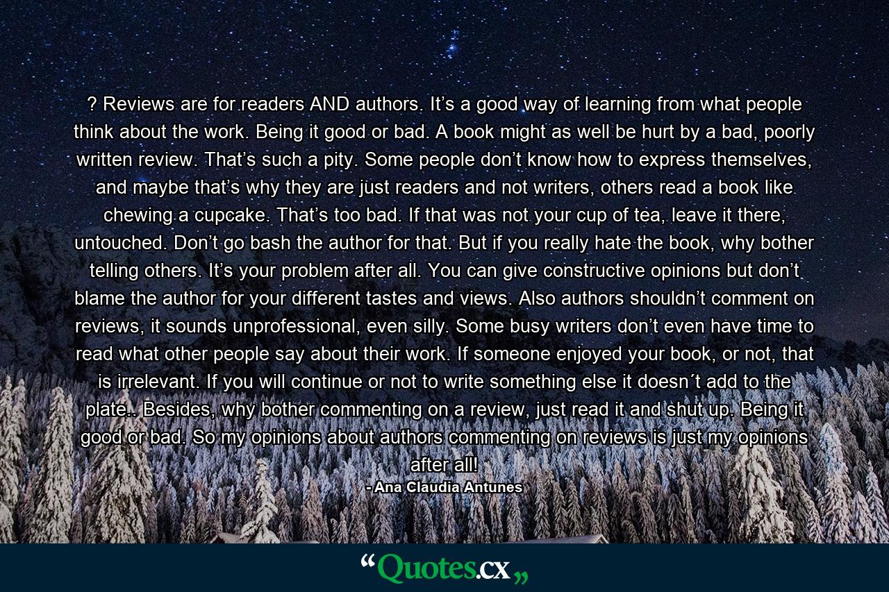 ? Reviews are for readers AND authors. It’s a good way of learning from what people think about the work. Being it good or bad. A book might as well be hurt by a bad, poorly written review. That’s such a pity. Some people don’t know how to express themselves, and maybe that’s why they are just readers and not writers, others read a book like chewing a cupcake. That’s too bad. If that was not your cup of tea, leave it there, untouched. Don’t go bash the author for that. But if you really hate the book, why bother telling others. It’s your problem after all. You can give constructive opinions but don’t blame the author for your different tastes and views. Also authors shouldn’t comment on reviews, it sounds unprofessional, even silly. Some busy writers don’t even have time to read what other people say about their work. If someone enjoyed your book, or not, that is irrelevant. If you will continue or not to write something else it doesn´t add to the plate.. Besides, why bother commenting on a review, just read it and shut up. Being it good or bad. So my opinions about authors commenting on reviews is just my opinions after all! - Quote by Ana Claudia Antunes