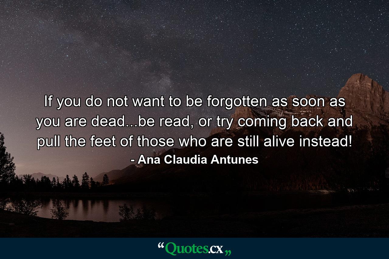 If you do not want to be forgotten as soon as you are dead...be read, or try coming back and pull the feet of those who are still alive instead! - Quote by Ana Claudia Antunes