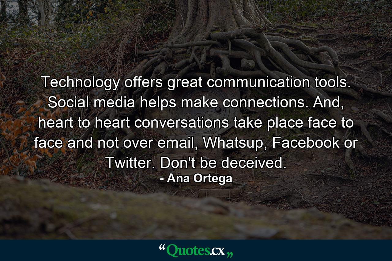 Technology offers great communication tools. Social media helps make connections. And, heart to heart conversations take place face to face and not over email, Whatsup, Facebook or Twitter. Don't be deceived. - Quote by Ana Ortega