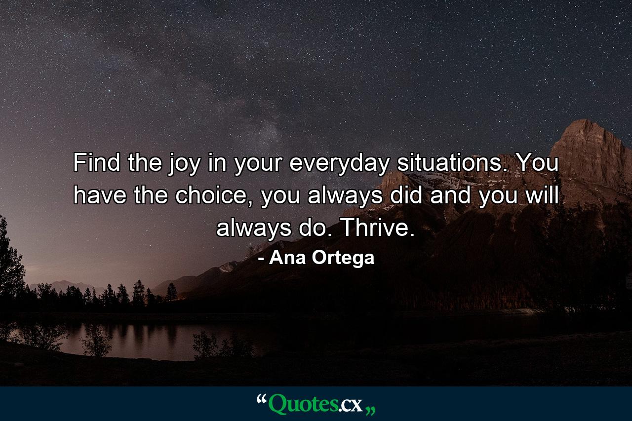 Find the joy in your everyday situations. You have the choice, you always did and you will always do. Thrive. - Quote by Ana Ortega