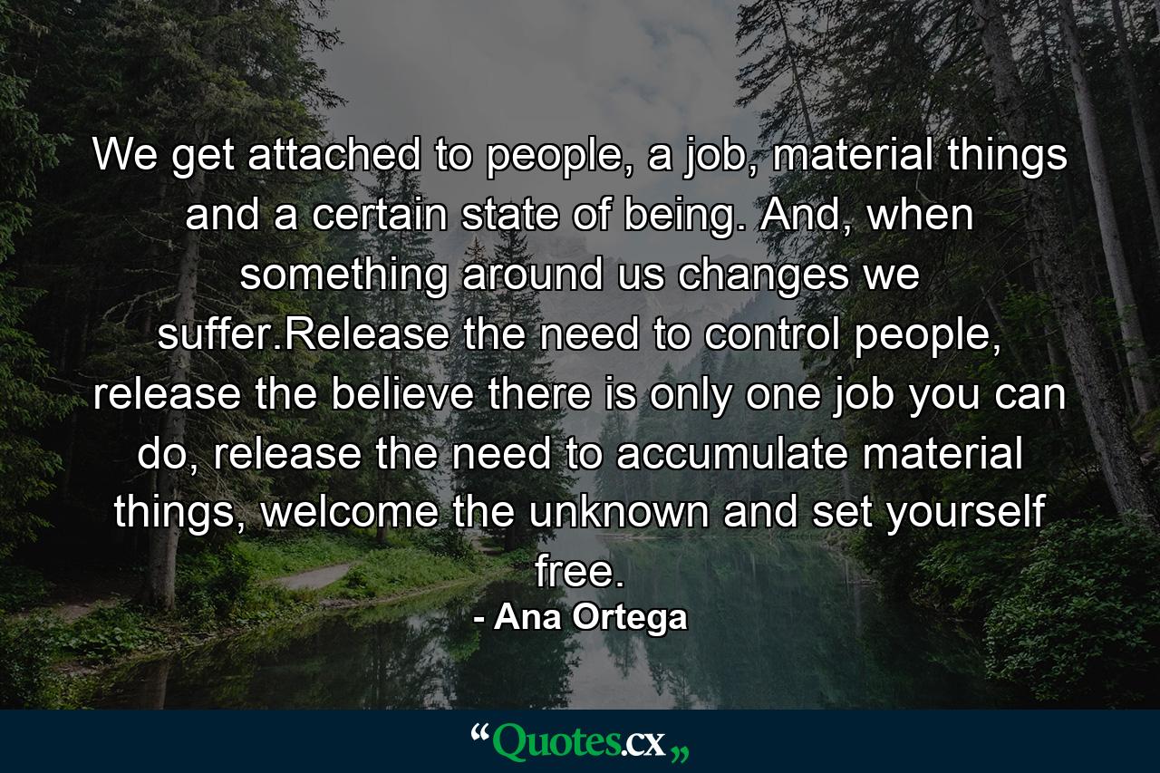 We get attached to people, a job, material things and a certain state of being. And, when something around us changes we suffer.Release the need to control people, release the believe there is only one job you can do, release the need to accumulate material things, welcome the unknown and set yourself free. - Quote by Ana Ortega