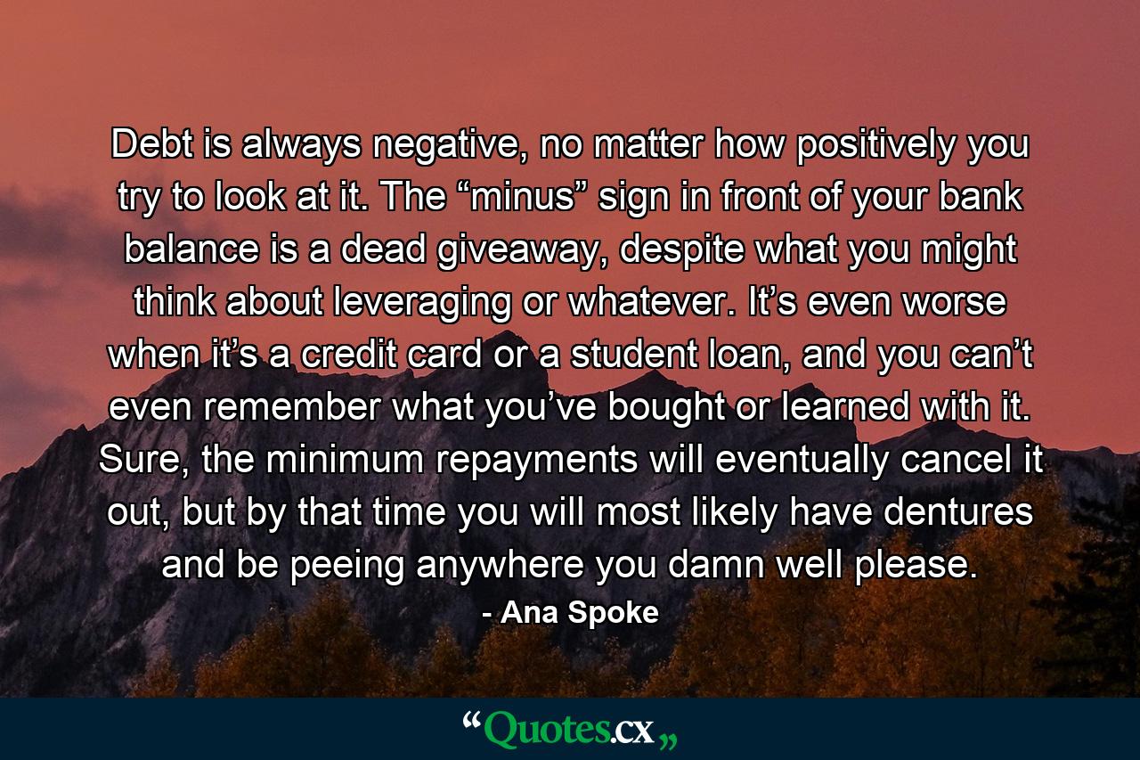 Debt is always negative, no matter how positively you try to look at it. The “minus” sign in front of your bank balance is a dead giveaway, despite what you might think about leveraging or whatever. It’s even worse when it’s a credit card or a student loan, and you can’t even remember what you’ve bought or learned with it. Sure, the minimum repayments will eventually cancel it out, but by that time you will most likely have dentures and be peeing anywhere you damn well please. - Quote by Ana Spoke