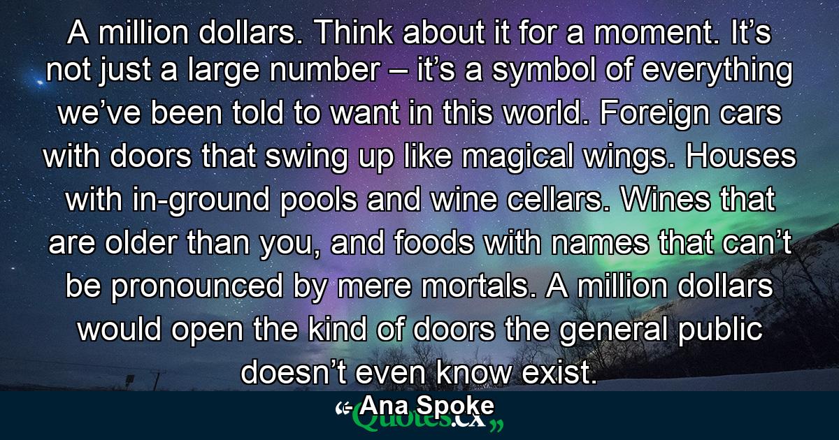 A million dollars. Think about it for a moment. It’s not just a large number – it’s a symbol of everything we’ve been told to want in this world. Foreign cars with doors that swing up like magical wings. Houses with in-ground pools and wine cellars. Wines that are older than you, and foods with names that can’t be pronounced by mere mortals. A million dollars would open the kind of doors the general public doesn’t even know exist. - Quote by Ana Spoke