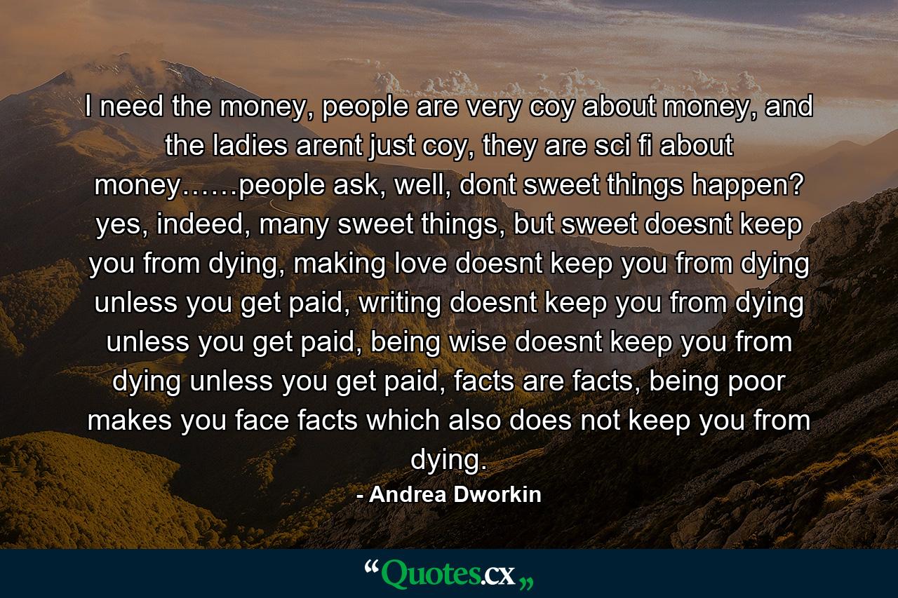 I need the money, people are very coy about money, and the ladies arent just coy, they are sci fi about money……people ask, well, dont sweet things happen? yes, indeed, many sweet things, but sweet doesnt keep you from dying, making love doesnt keep you from dying unless you get paid, writing doesnt keep you from dying unless you get paid, being wise doesnt keep you from dying unless you get paid, facts are facts, being poor makes you face facts which also does not keep you from dying. - Quote by Andrea Dworkin