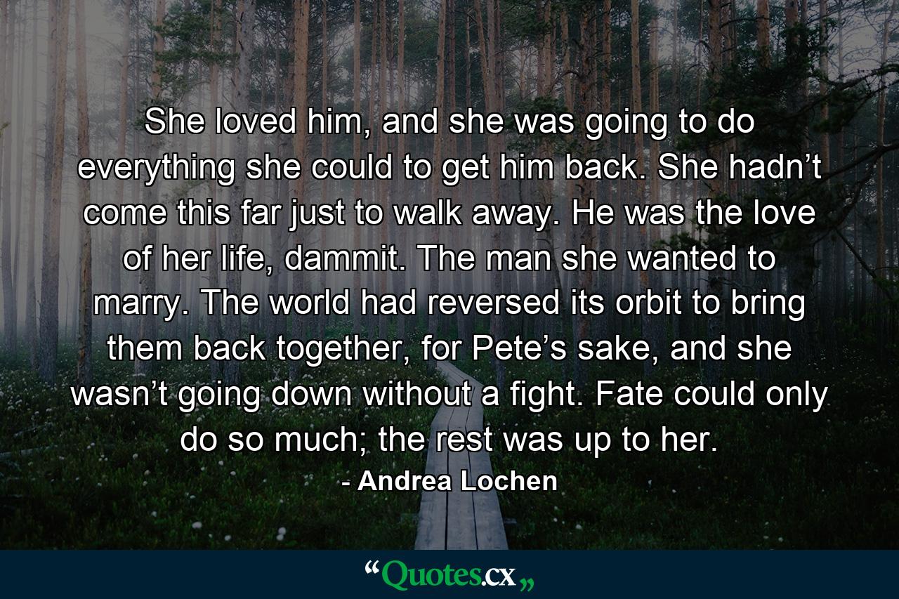 She loved him, and she was going to do everything she could to get him back. She hadn’t come this far just to walk away. He was the love of her life, dammit. The man she wanted to marry. The world had reversed its orbit to bring them back together, for Pete’s sake, and she wasn’t going down without a fight. Fate could only do so much; the rest was up to her. - Quote by Andrea Lochen