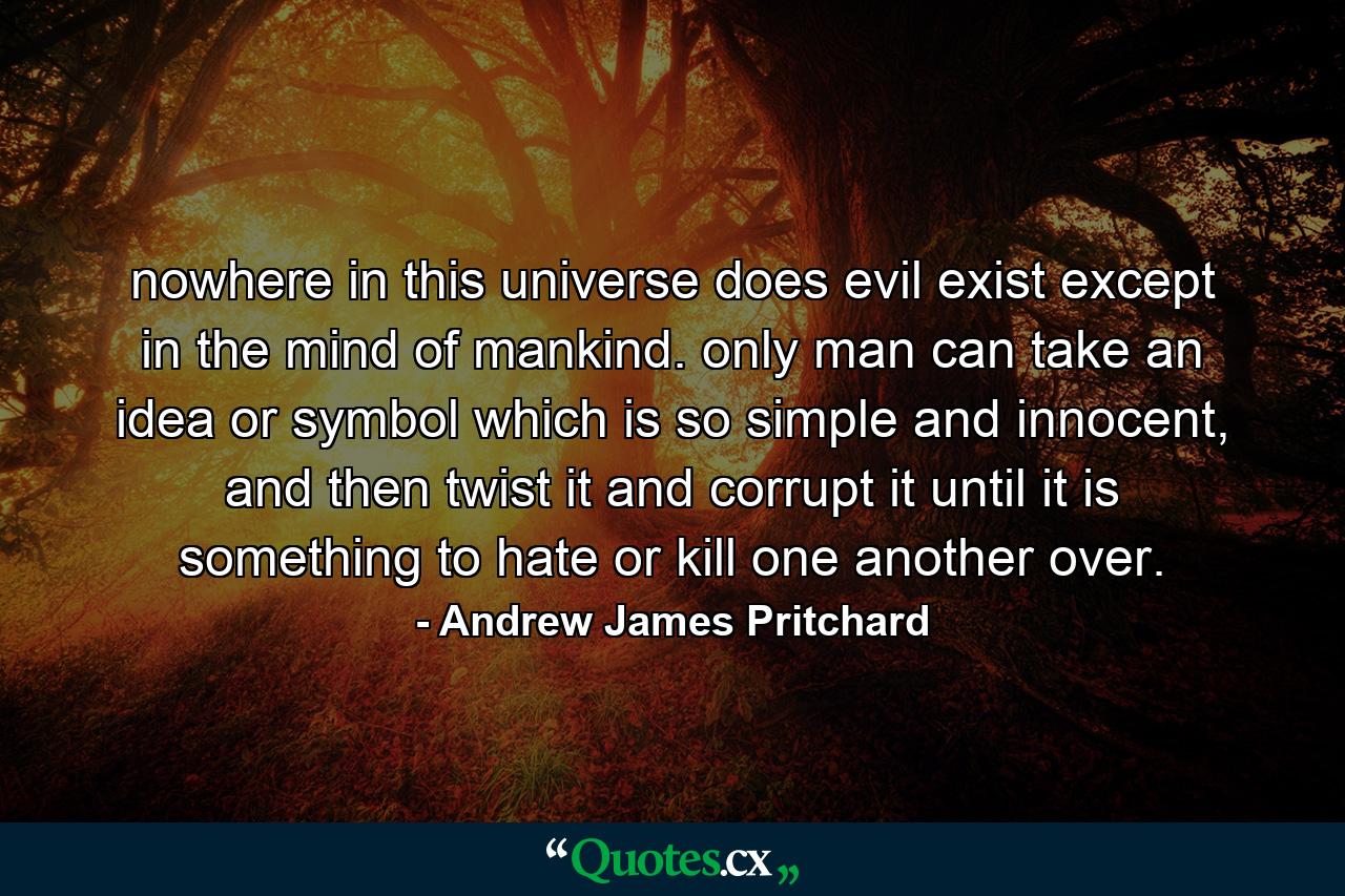 nowhere in this universe does evil exist except in the mind of mankind. only man can take an idea or symbol which is so simple and innocent, and then twist it and corrupt it until it is something to hate or kill one another over. - Quote by Andrew James Pritchard