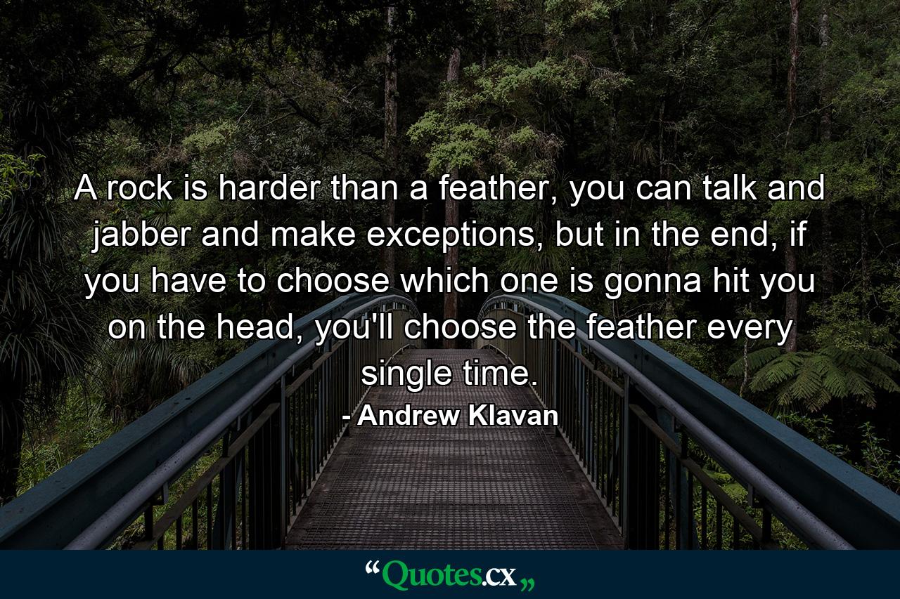 A rock is harder than a feather, you can talk and jabber and make exceptions, but in the end, if you have to choose which one is gonna hit you on the head, you'll choose the feather every single time. - Quote by Andrew Klavan