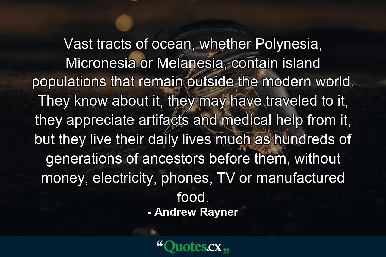 Vast tracts of ocean, whether Polynesia, Micronesia or Melanesia, contain island populations that remain outside the modern world. They know about it, they may have traveled to it, they appreciate artifacts and medical help from it, but they live their daily lives much as hundreds of generations of ancestors before them, without money, electricity, phones, TV or manufactured food. - Quote by Andrew Rayner