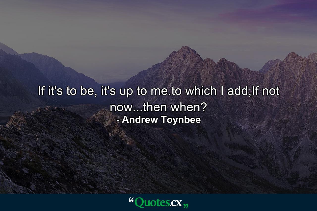 If it's to be, it's up to me.to which I add;If not now...then when? - Quote by Andrew Toynbee