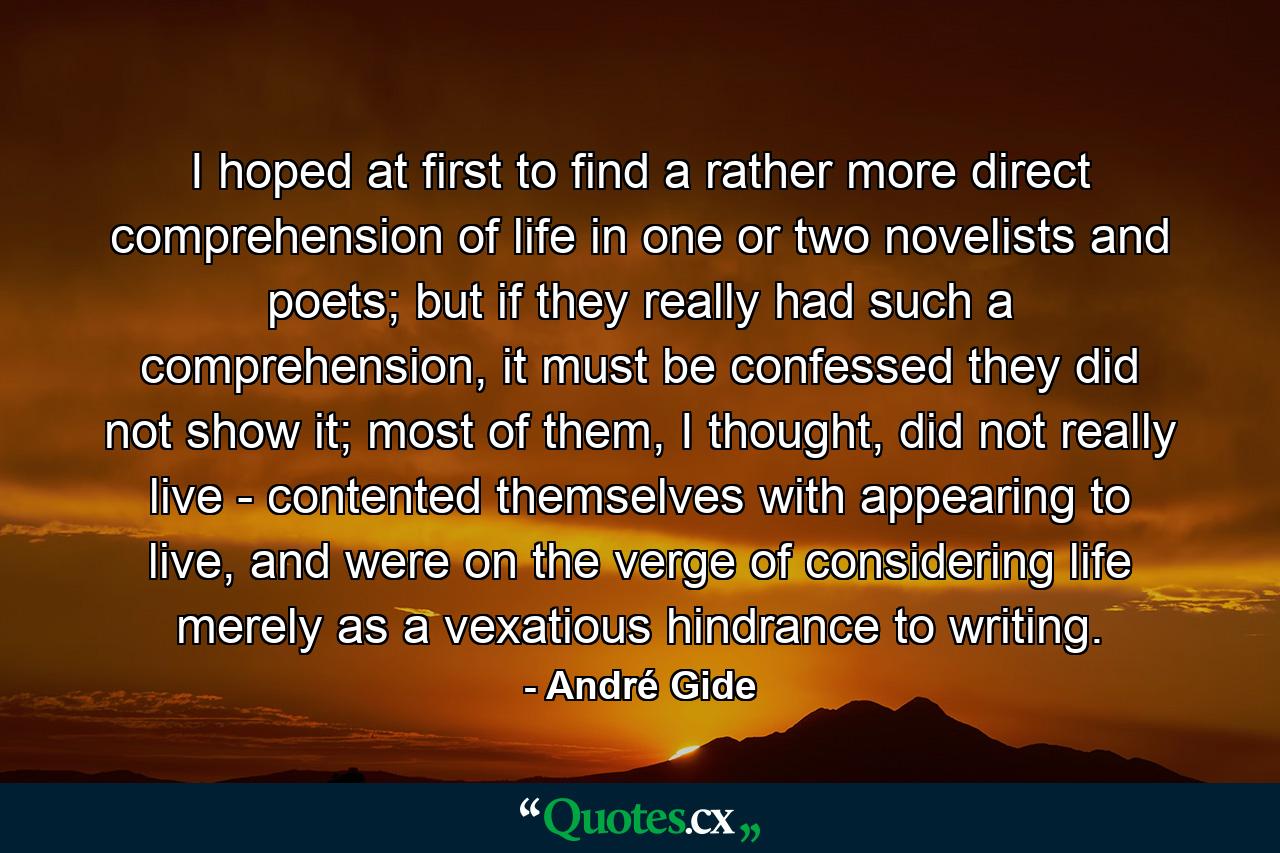 I hoped at first to find a rather more direct comprehension of life in one or two novelists and poets; but if they really had such a comprehension, it must be confessed they did not show it; most of them, I thought, did not really live - contented themselves with appearing to live, and were on the verge of considering life merely as a vexatious hindrance to writing. - Quote by André Gide