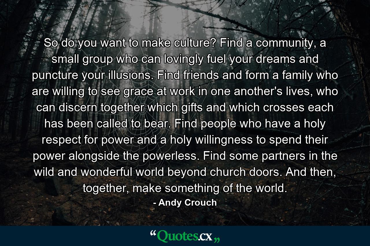 So do you want to make culture? Find a community, a small group who can lovingly fuel your dreams and puncture your illusions. Find friends and form a family who are willing to see grace at work in one another's lives, who can discern together which gifts and which crosses each has been called to bear. Find people who have a holy respect for power and a holy willingness to spend their power alongside the powerless. Find some partners in the wild and wonderful world beyond church doors. And then, together, make something of the world. - Quote by Andy Crouch